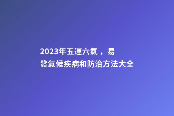 2023年五運六氣，易發氣候疾病和防治方法大全